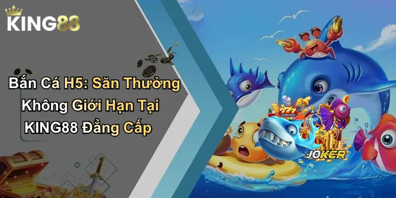 Bắn Cá H5: Săn Thưởng Không Giới Hạn Tại KING88 Đẳng Cấp